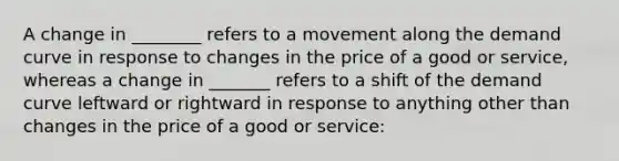 A change in ________ refers to a movement along the demand curve in response to changes in the price of a good or service, whereas a change in _______ refers to a shift of the demand curve leftward or rightward in response to anything other than changes in the price of a good or service: