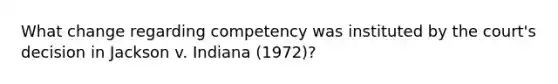 What change regarding competency was instituted by the court's decision in Jackson v. Indiana (1972)?