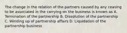 The change in the relation of the partners caused by any ceasing to be associated in the carrying on the business is known as A. Termination of the partnership B. Dissolution of the partnership C. Winding up of partnership affairs D. Liquidation of the partnership business