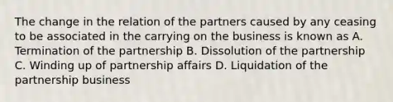 The change in the relation of the partners caused by any ceasing to be associated in the carrying on the business is known as A. Termination of the partnership B. Dissolution of the partnership C. Winding up of partnership affairs D. Liquidation of the partnership business