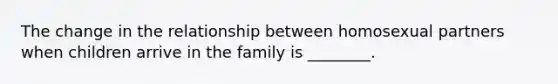 The change in the relationship between homosexual partners when children arrive in the family is ________.