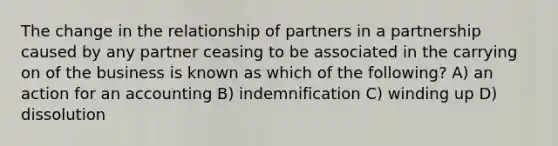 The change in the relationship of partners in a partnership caused by any partner ceasing to be associated in the carrying on of the business is known as which of the following? A) an action for an accounting B) indemnification C) winding up D) dissolution