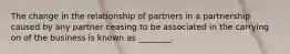 The change in the relationship of partners in a partnership caused by any partner ceasing to be associated in the carrying on of the business is known as ________.