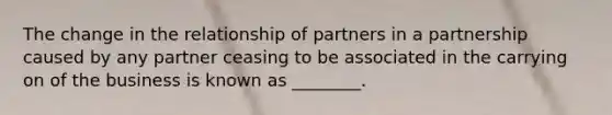 The change in the relationship of partners in a partnership caused by any partner ceasing to be associated in the carrying on of the business is known as ________.