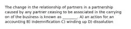 The change in the relationship of partners in a partnership caused by any partner ceasing to be associated in the carrying on of the business is known as ________. A) an action for an accounting B) indemnification C) winding up D) dissolution