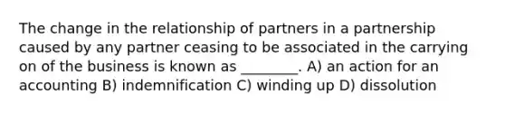 The change in the relationship of partners in a partnership caused by any partner ceasing to be associated in the carrying on of the business is known as ________. A) an action for an accounting B) indemnification C) winding up D) dissolution