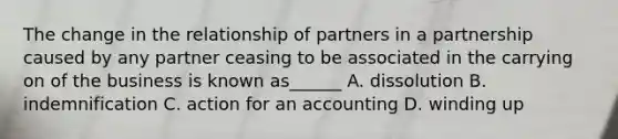 The change in the relationship of partners in a partnership caused by any partner ceasing to be associated in the carrying on of the business is known as______ A. dissolution B. indemnification C. action for an accounting D. winding up