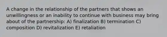 A change in the relationship of the partners that shows an unwillingness or an inability to continue with business may bring about of the partnership: A) finalization B) termination C) composition D) revitalization E) retaliation