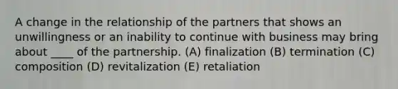 A change in the relationship of the partners that shows an unwillingness or an inability to continue with business may bring about ____ of the partnership. (A) finalization (B) termination (C) composition (D) revitalization (E) retaliation