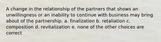 A change in the relationship of the partners that shows an unwillingness or an inability to continue with business may bring about of the partnership. a. finalization b. retaliation c. composition d. revitalization e. none of the other choices are correct