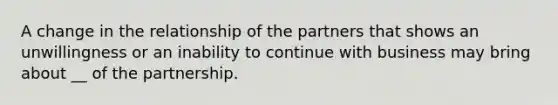 A change in the relationship of the partners that shows an unwillingness or an inability to continue with business may bring about __ of the partnership.