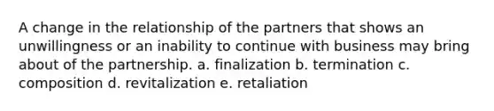 A change in the relationship of the partners that shows an unwillingness or an inability to continue with business may bring about of the partnership. a. finalization b. termination c. composition d. revitalization e. retaliation