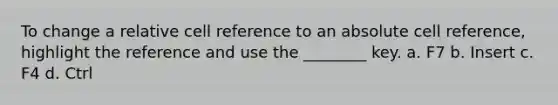 To change a relative cell reference to an absolute cell reference, highlight the reference and use the ________ key. a. F7 b. Insert c. F4 d. Ctrl