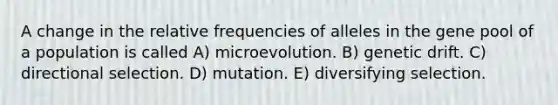 A change in the relative frequencies of alleles in the gene pool of a population is called A) microevolution. B) genetic drift. C) directional selection. D) mutation. E) diversifying selection.