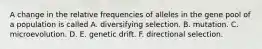 A change in the relative frequencies of alleles in the gene pool of a population is called A. diversifying selection. B. mutation. C. microevolution. D. E. genetic drift. F. directional selection.