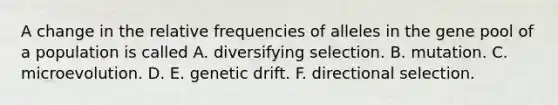 A change in the relative frequencies of alleles in the gene pool of a population is called A. diversifying selection. B. mutation. C. microevolution. D. E. genetic drift. F. directional selection.