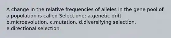 A change in the relative frequencies of alleles in the gene pool of a population is called Select one: a.genetic drift. b.microevolution. c.mutation. d.diversifying selection. e.directional selection.