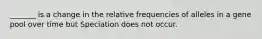 _______ is a change in the relative frequencies of alleles in a gene pool over time but Speciation does not occur.