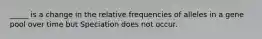 _____ is a change in the relative frequencies of alleles in a gene pool over time but Speciation does not occur.