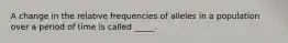 A change in the relative frequencies of alleles in a population over a period of time is called _____.