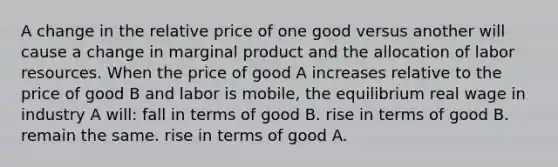 A change in the relative price of one good versus another will cause a change in marginal product and the allocation of labor resources. When the price of good A increases relative to the price of good B and labor is mobile, the equilibrium real wage in industry A will: fall in terms of good B. rise in terms of good B. remain the same. rise in terms of good A.