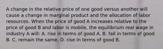 A change in the relative price of one good versus another will cause a change in marginal product and the allocation of labor resources. When the price of good A increases relative to the price of good B and labor is mobile, the equilibrium real wage in industry A will: A. rise in terms of good A. B. fall in terms of good B. C. remain the same. D. rise in terms of good B.