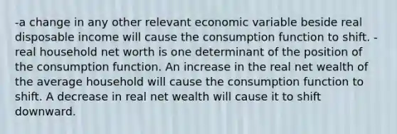 -a change in any other relevant economic variable beside real disposable income will cause the consumption function to shift. -real household net worth is one determinant of the position of the consumption function. An increase in the real net wealth of the average household will cause the consumption function to shift. A decrease in real net wealth will cause it to shift downward.