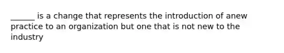 ______ is a change that represents the introduction of anew practice to an organization but one that is not new to the industry