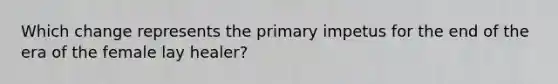 Which change represents the primary impetus for the end of the era of the female lay healer?