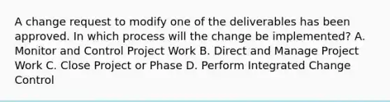 A change request to modify one of the deliverables has been approved. In which process will the change be implemented? A. Monitor and Control Project Work B. Direct and Manage Project Work C. Close Project or Phase D. Perform Integrated Change Control