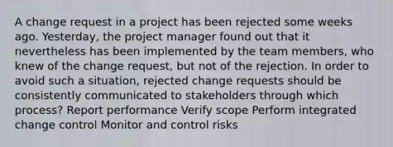 A change request in a project has been rejected some weeks ago. Yesterday, the project manager found out that it nevertheless has been implemented by the team members, who knew of the change request, but not of the rejection. In order to avoid such a situation, rejected change requests should be consistently communicated to stakeholders through which process? Report performance Verify scope Perform integrated change control Monitor and control risks