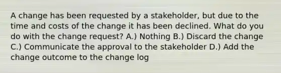 A change has been requested by a stakeholder, but due to the time and costs of the change it has been declined. What do you do with the change request? A.) Nothing B.) Discard the change C.) Communicate the approval to the stakeholder D.) Add the change outcome to the change log