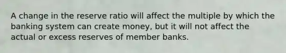 A change in the reserve ratio will affect the multiple by which the banking system can create money, but it will not affect the actual or excess reserves of member banks.