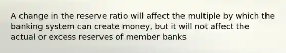 A change in the reserve ratio will affect the multiple by which the banking system can create money, but it will not affect the actual or excess reserves of member banks