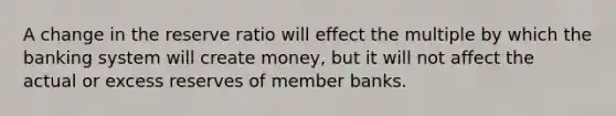 A change in the reserve ratio will effect the multiple by which the banking system will create money, but it will not affect the actual or excess reserves of member banks.