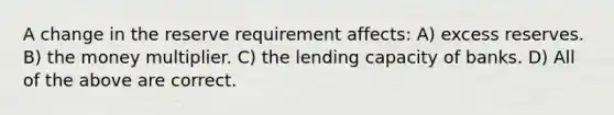 A change in the reserve requirement affects: A) excess reserves. B) the money multiplier. C) the lending capacity of banks. D) All of the above are correct.