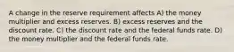 A change in the reserve requirement affects A) the money multiplier and excess reserves. B) excess reserves and the discount rate. C) the discount rate and the federal funds rate. D) the money multiplier and the federal funds rate.