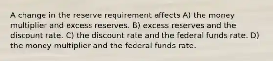 A change in the reserve requirement affects A) the money multiplier and excess reserves. B) excess reserves and the discount rate. C) the discount rate and the federal funds rate. D) the money multiplier and the federal funds rate.