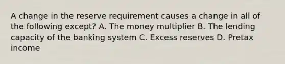 A change in the reserve requirement causes a change in all of the following except? A. The money multiplier B. The lending capacity of the banking system C. Excess reserves D. Pretax income