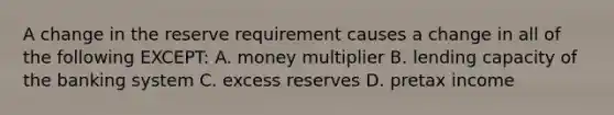 A change in the reserve requirement causes a change in all of the following EXCEPT: A. money multiplier B. lending capacity of the banking system C. excess reserves D. pretax income