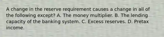 A change in the reserve requirement causes a change in all of the following except? A. The money multiplier. B. The lending capacity of the banking system. C. Excess reserves. D. Pretax income.