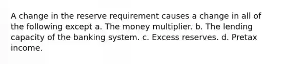 A change in the reserve requirement causes a change in all of the following except a. The money multiplier. b. The lending capacity of the banking system. c. Excess reserves. d. Pretax income.