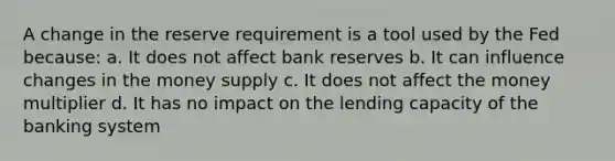 A change in the reserve requirement is a tool used by the Fed because: a. It does not affect bank reserves b. It can influence changes in the money supply c. It does not affect the money multiplier d. It has no impact on the lending capacity of the banking system