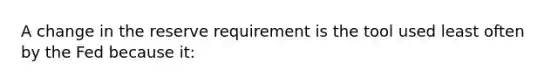 A change in the reserve requirement is the tool used least often by the Fed because it: