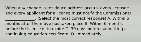 When any change in residence address occurs, every licensee and every applicant for a license must notify the Commissioner _______________. (Select the most correct response) A. Within 6 months after the move has taken place B. Within 6 months before the license is to expire C. 30 days before submitting a continuing education certificate. D. Immediately