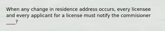 When any change in residence address occurs, every licensee and every applicant for a license must notify the commisioner ____?