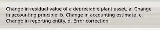 Change in residual value of a depreciable plant asset. a. Change in accounting principle. b. Change in accounting estimate. c. Change in reporting entity. d. Error correction.