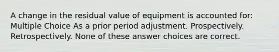 A change in the residual value of equipment is accounted for: Multiple Choice As a prior period adjustment. Prospectively. Retrospectively. None of these answer choices are correct.