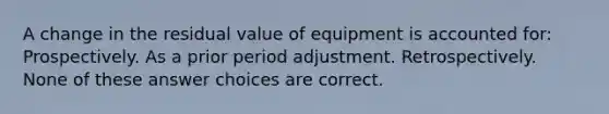 A change in the residual value of equipment is accounted for: Prospectively. As a prior period adjustment. Retrospectively. None of these answer choices are correct.