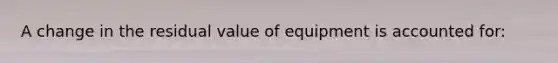 A change in the residual value of equipment is accounted for: